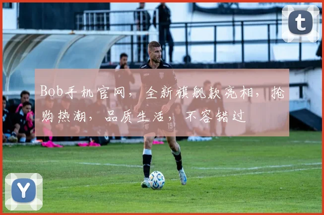 Bob手机官网，全新旗舰款亮相，抢购热潮，品质生活，不容错过