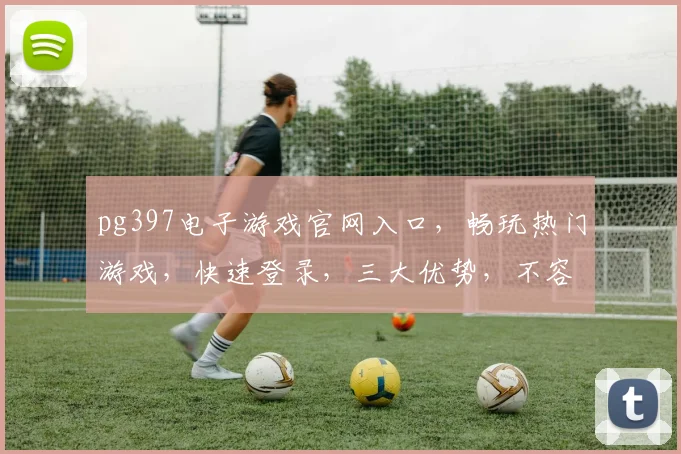 pg397电子游戏官网入口，畅玩热门游戏，快速登录，三大优势，不容错过，一网打尽