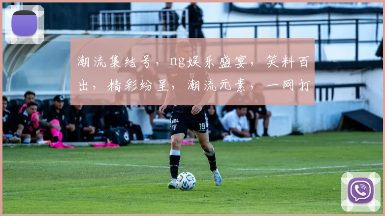 潮流集结号，ng娱乐盛宴，笑料百出，精彩纷呈，潮流元素，一网打尽