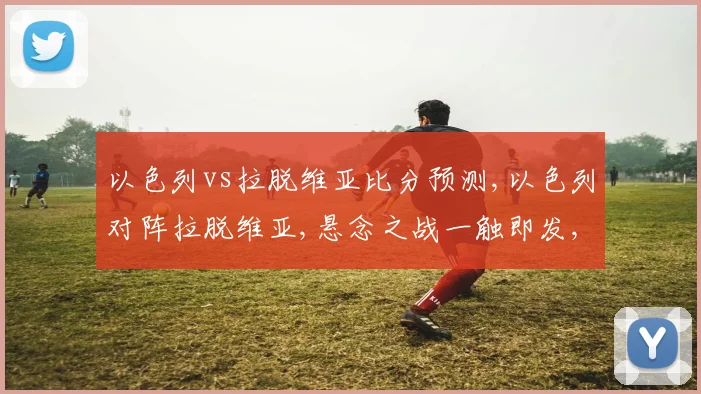 以色列vs拉脱维亚比分预测,以色列对阵拉脱维亚,悬念之战一触即发,谁将笑到最后