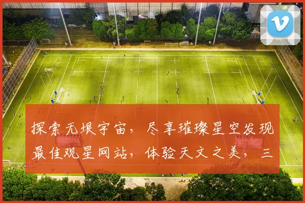 探索无垠宇宙，尽享璀璨星空发现最佳观星网站，体验天文之美，三大推荐，不容错过