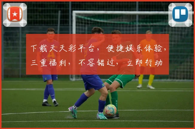 下载天天彩平台，便捷娱乐体验，三重福利，不容错过，立即行动